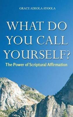 What Do You Call Yourself: The Power of Scriptural Affirmation - Grace Adeola Ayoola - cover