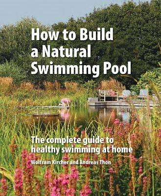 How to Build a Natural Swimming Pool: The Complete Guide to Healthy Swimming at Home - Wolfram Kircher,Andreas Thon - cover