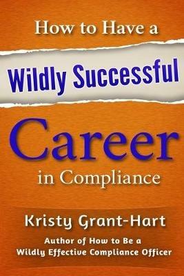 How to Have a Wildly Successful Career in Compliance - Kristy Grant-Hart - cover