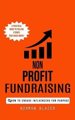 Non Profit Fundraising: How to Engage Influencers for Purpose (A Practical Guide to Telling Stories That Raise Money) - Norman Blazer - cover