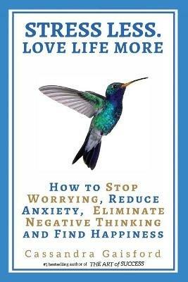 Stress Less. Love Life More: How to Stop Worrying, Reduce Anxiety, Eliminate Negative Thinking and Find Happiness - Cassandra Gaisford - cover