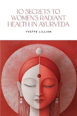 10 Secrets to Women's Radiant Health in Ayurveda: Timeless Ayurvedic Practices for Vibrant Health and Inner Harmony - Yvette Lillian - cover