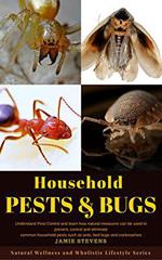 Household Pests & Bugs: Understand Pest Control and Learn How Natural Measures can be Used to Prevent, Control and Eliminate Common Household Pests Such As Ants, Bed Bugs and Cockroaches