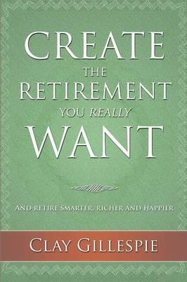 Create The Retirement You Really Want - Clay Gillespie - cover