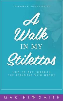 A Walk in my Stilettos: How to get through the struggle with grace - Makini Smith - cover