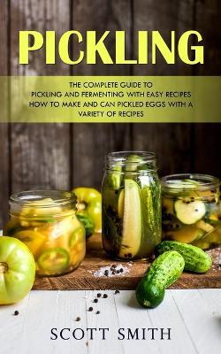 Pickling: The Complete Guide to Pickling and Fermenting With Easy Recipes (How to Make and Can Pickled Eggs With a Variety of Recipes) - Scott Smith - cover