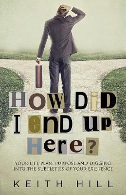 How Did I End Up Here?: Your life plan, purpose and digging into the subtleties of your existence - Keith Hill - cover