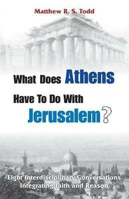 What Does Athens Have to Do with Jerusalem?: Eight Interdisciplinary Conversations Integrating Faith and Reason - Matthew Rs Todd - cover