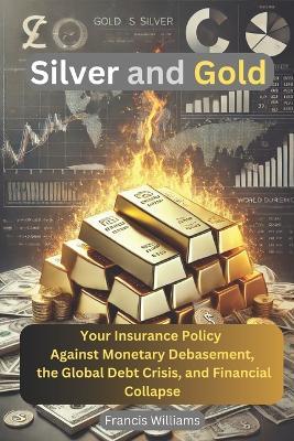 Silver and Gold: Your Insurance Policy Against Monetary Debasement, the Global Debt Crisis, and Financial Collapse - Francis Williams - cover