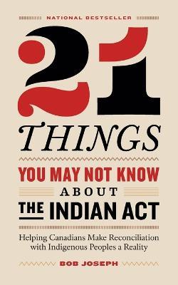 21 Things You May Not Know About the Indian Act: Helping Canadians Make Reconciliation with Indigenous Peoples a Reality - Bob Joseph - cover