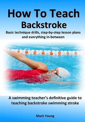 How To Teach Backstroke: Basic technique drills, step-by-step lesson plans and everything in-between. A swimming teacher's definitive guide to teaching backstroke swimming stroke. - Mark Young - cover