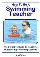 How To Be A Swimming Teacher: The Definitive Guide To Teaching Outstanding Swimming Lessons - Mark Young - cover