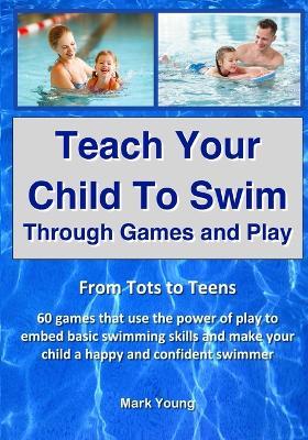 Teach Your Child To Swim Through Games And Play: From Tots To Teens. 60 games that use the power of play to embed basic swimming skills and make your child a happy and confident swimmer. - Mark Young - cover