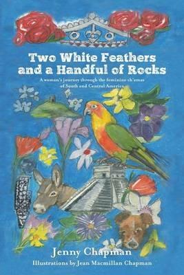Two White Feathers and a Handful of Rocks: A woman's journey through the feminine ch'amas of South and Central America - Jenny Chapman - cover