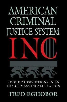 American Criminal Justice System Inc: Rogue Prosecutions in an Era of Mass Incarceration - Fred Eghobor - cover