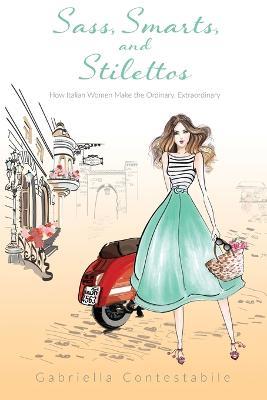 Sass, Smarts, and Stilettos: How Italian women make the ordinary, extraordinary - Gabriella Contestabile - cover