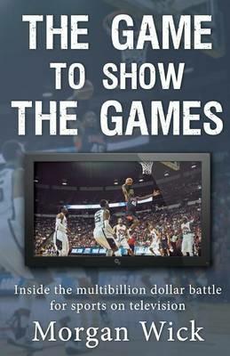 The Game to Show the Games: Inside the multi-billion dollar battle for sports on television - Morgan Wick - cover