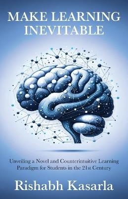 Make Learning Inevitable: Unveiling a Novel and Counterintuitive Learning Paradigm for Students in the 21st Century - Rishabh Kasarla - cover