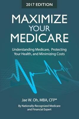 Maximize Your Medicare (2017 Edition): Understanding Medicare, Protecting Your Health, and Minimizing Costs - Jae W Oh - cover