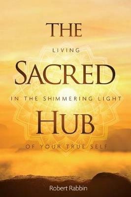 The Sacred Hub: Living in the Shimmering Light of Your True Self - Robert Rabbin - cover