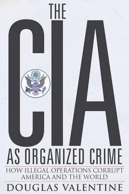 The CIA as Organized Crime: How Illegal Operations Corrupt America and the World - Douglas Valentine - cover