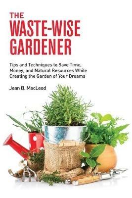 The Waste-Wise Gardener: Tips and Techniques to Save Time, Money, and Natural Resources While Creating the Garden of Your Dreams - Jean B MacLeod - cover