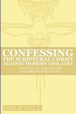 Confessing the Scriptural Christ against Modern Idolatry: Inspiration, Inerrancy, and Truth in Scientific and Biblical Conflict - Philip Hale - cover