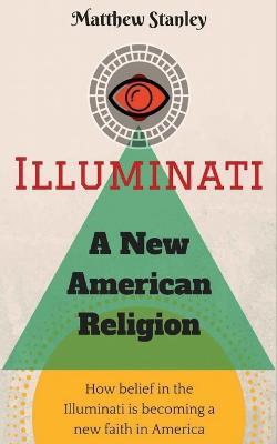 Illuminati - A New American Religion: How Belief in the Illuminati is Becoming a New Faith in America - Matthew James Stanley - cover