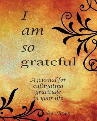 I Am So Grateful: A journal for cultivating gratitude in your life. A gratitude journal. - Sky Hawk - cover