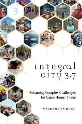 Integral City 3.7: Reframing Complex Challenges for Gaia's Human Hives - Marilyn Hamilton - cover