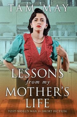 Lessons From My Mother's Life: Post World War II Short Fiction - Tam May - cover