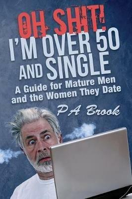 Oh Shit! I'm Over 50 and Single: A Guide for Mature Men and the Women They Date - P a Brook - cover