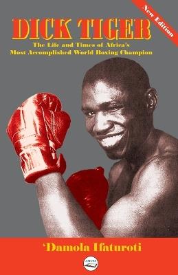 Dick Tiger The Life and Times of Africa's Most Accomplished World Boxing Champion - 'Damola Ifaturoti - cover