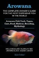 Arowana: The Complete Owner's Guide for the Most Expensive Fish in the World: Arowana Fish Tank, Types, Care, Food, Habitat, Breeding, Mythology - Includes Silver, Platinum, Red, Jardini, Black, Golden, Green - Kyle Faber - cover