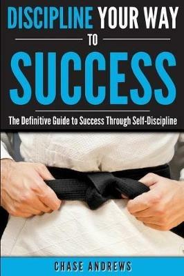 Discipline Your Way to Success: The Definitive Guide to Success Through Self-Discipline: Why Self-Discipline is Crucial to Your Success Story and How to Take Control Over Your Thoughts and Actions - Chase Andrews - cover