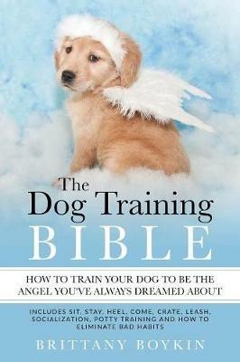 The Dog Training Bible - How to Train Your Dog to be the Angel You've Always Dreamed About: Includes Sit, Stay, Heel, Come, Crate, Leash, Socialization, Potty Training and How to Eliminate Bad Habits - Brittany Boykin - cover