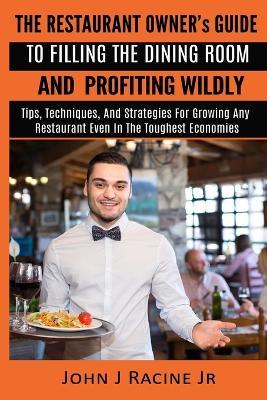 The Restaurant Owner's Guide To Filling The Dining Room and Profiting Wildly: Tips, Techniques, and Strategies For Growing ANY Restaurant Even In the Toughest Economies - John J Racine Jr - cover