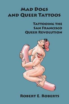 Mad Dogs And Queer Tattoos: Tattooing the San Francisco Queer Revolution - Robert E Roberts - cover