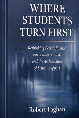 Where Students Turn First: Rethinking Peer Influence, Early Intervention, and the Architecture of School Support - Robert Faghan - cover