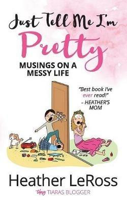 Just Tell Me I'm Pretty: Musings on A Messy Life - Heather Leross - cover