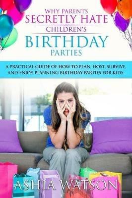 Why Parents Secretly Hate Children's Birthday Parties: A practical guide of how to plan, host, survive, and enjoy planning birthday parties for kids. - Ashia Watson - cover