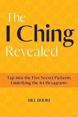 The I Ching Revealed: Tap Into the Five Secret Patterns Underlying the 64 Hexagrams - Bill Bodri - cover