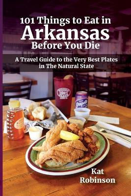 101 Things to Eat in Arkansas Before You Die: A Travel Guide to the Very Best Plates in the Natural State - Kat Robinson - cover