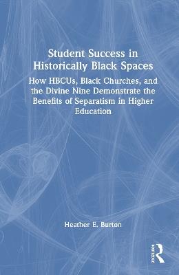 Student Success in Historically Black Spaces: How HBCUs, Black Churches, and the Divine Nine Demonstrate the Benefits of Separatism in Higher Education - Heather E. Burton - cover