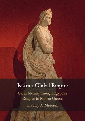 Isis in a Global Empire: Greek Identity through Egyptian Religion in Roman Greece - Lindsey A. Mazurek - cover