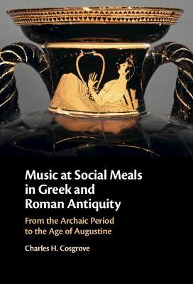 Music at Social Meals in Greek and Roman Antiquity: From the Archaic Period to the Age of Augustine - Charles H. Cosgrove - cover