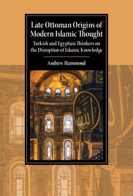 Late Ottoman Origins of Modern Islamic Thought: Turkish and Egyptian Thinkers on the Disruption of Islamic Knowledge - Andrew Hammond - cover
