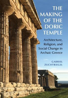 The Making of the Doric Temple: Architecture, Religion, and Social Change in Archaic Greece - Gabriel Zuchtriegel - cover