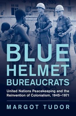 Blue Helmet Bureaucrats: United Nations Peacekeeping and the Reinvention of Colonialism, 1945–1971 - Margot Tudor - cover