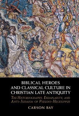 Biblical Heroes and Classical Culture in Christian Late Antiquity: The Historiography, Exemplarity, and Anti-Judaism of Pseudo-Hegesippus - Carson Bay - cover